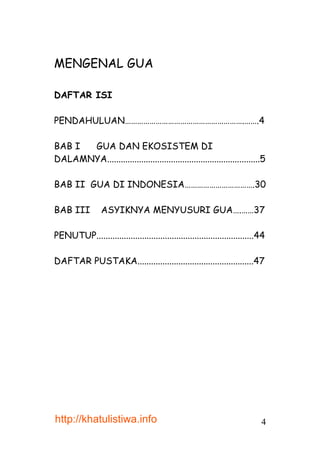 MENGENAL GUA

DAFTAR ISI

PENDAHULUAN………………………………………………….…….4

BAB I GUA DAN EKOSISTEM DI
DALAMNYA...................................................................5

BAB II GUA DI INDONESIA…………………………….30

BAB III          ASYIKNYA MENYUSURI GUA….……37

PENUTUP.....................................................................44

DAFTAR PUSTAKA...................................................47




http://khatulistiwa.info                                                    4
 