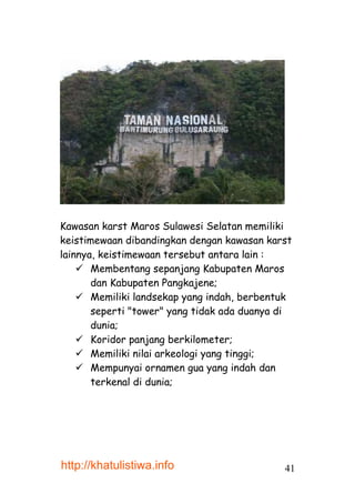 Kawasan karst Maros Sulawesi Selatan memiliki
keistimewaan dibandingkan dengan kawasan karst
lainnya, keistimewaan tersebut antara lain :
     Membentang sepanjang Kabupaten Maros
       dan Kabupaten Pangkajene;
     Memiliki landsekap yang indah, berbentuk
       seperti "tower" yang tidak ada duanya di
       dunia;
     Koridor panjang berkilometer;
     Memiliki nilai arkeologi yang tinggi;
     Mempunyai ornamen gua yang indah dan
       terkenal di dunia;




http://khatulistiwa.info                     41
 