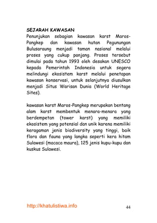 SEJARAH KAWASAN
Penunjukan sebagian kawasan karst Maros-
Pangkep    dan   kawasan   hutan    Pegunungan
Bulusaraung menjadi taman nasional melalui
proses yang cukup panjang. Proses tersebut
dimulai pada tahun 1993 oleh desakan UNESCO
kepada Pemerintah Indonesia untuk segera
melindungi ekosistem karst melalui penetapan
kawasan konservasi, untuk selanjutnya diusulkan
menjadi Situs Warisan Dunia (World Heritage
Sites).

kawasan karst Maros-Pangkep merupakan bentang
alam karst membentuk menara-menara yang
berdempetan (tower karst) yang memiliki
ekosistem yang potensial dan unik karena memiliki
keragaman jenis biodiversity yang tinggi, baik
flora dan fauna yang langka seperti kera hitam
Sulawesi (macaca maura), 125 jenis kupu-kupu dan
kuskus Sulawesi.




http://khatulistiwa.info                      44
 