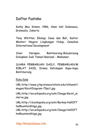 Daftar Pustaka

Kathy Mac Kinnon, 1986, Alam Asli Indonesia,
Gramedia, Jakarta

Tony Whitten, Ekologi Jawa dan Bali, Kantor
Menteri Negara Lingkungan Hidup, Canadian
International Development

Sinar     Harapan,     Bantimurung-Bulusaraung
Disiapkan Jadi Taman Nasional - Makassar,

SUARA PEMBARUAN DAILY, PEMBARUAN/M
KIBLAT SAID, Drama Kehidupan Kupu-kupu
Bantimurung

Foto-foto
URL:http://www.jrbp.missouristate.edu/ethanol/i
mages/KarstDiagram-70pct.jpg
URL:http://en.wikipedia.org/wiki/Image:Karst_m
inerve.jpg
URL:http://id.wikipedia.org/wiki/Berkas:HallOfT
heMountainKings.jpg
URL:http://en.wikipedia.org/wiki/Image:HallOfT
heMountainKings.jpg


http://khatulistiwa.info                     48
 