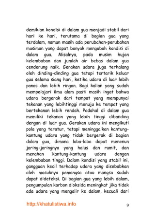 demikian kondisi di dalam gua menjadi stabil dari
hari ke hari, terutama di bagian gua yang
terdalam, namun masih ada perubahan-perubahan
musiman yang dapat banyak mengubah kondisi di
dalam gua. Misalnya, pada musim hujan
kelembaban dan jumlah air bebas dalam gua
cenderung naik. Gerakan udara juga terhalang
oleh dinding-dinding gua tetapi tertarik keluar
gua selama siang hari, ketika udara di luar lebih
panas dan lebih ringan. Bagi kalian yang sudah
mempelajari ilmu alam pasti masih ingat bahwa
udara bergerak dari tempat yang mempunyai
tekanan yang lebihtinggi menuju ke tempat yang
bertekanan lebih rendah. Padahal di dalam gua
memiliki tekanan yang lebih tinggi dibanding
dengan di luar gua. Gerakan udara ini mengikuti
pola yang teratur, tetapi meninggalkan kantung-
kantung udara yang tidak bergerak di bagian
dalam gua, dimana laba-laba dapat menenun
jaring-jaringnya yang halus dan rumit, dan
menahan      kantung-kantung    udara     dengan
kelembaban tinggi. Dalam kondisi yang stabil ini,
gangguan kecil terhadap udara yang disebabkan
oleh masuknya pemangsa atau mangsa sudah
dapat dideteksi. Di bagian gua yang lebih dalam,
pengumpulan karbon dioksida meningkat jika tidak
ada udara yang mengalir ke dalam, kecuali dari

http://khatulistiwa.info                       9
 