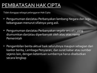 PEMBATASAN HAK CIPTA
Tidak dianggap sebagai pelanggaran Hak Cipta:
• Pengumuman dan/atau Perbanyakan lambang Negara dan lagu
kebangsaan menurut sifatnya yang asli.
• Pengumuman dan/atau Perbanyakan segala sesuatu yang
diumumkan dan/atau diperbanyak oleh atau atas nama
Pemerintah
• Pengambilan berita aktual baik seluruhnya maupun sebagian dari
kantor berita, Lembaga Penyiaran, dan surat kabar atau sumber
sejenis lain, dengan ketentuan sumbernya harus disebutkan
secara lengkap
 