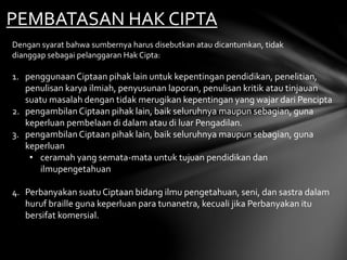 PEMBATASAN HAK CIPTA
Dengan syarat bahwa sumbernya harus disebutkan atau dicantumkan, tidak
dianggap sebagai pelanggaran Hak Cipta:
1. penggunaanCiptaan pihak lain untuk kepentingan pendidikan, penelitian,
penulisan karya ilmiah, penyusunan laporan, penulisan kritik atau tinjauan
suatu masalah dengan tidak merugikan kepentingan yang wajar dari Pencipta
2. pengambilanCiptaan pihak lain, baik seluruhnya maupun sebagian, guna
keperluan pembelaan di dalam atau di luar Pengadilan.
3. pengambilanCiptaan pihak lain, baik seluruhnya maupun sebagian, guna
keperluan
• ceramah yang semata-mata untuk tujuan pendidikan dan
ilmupengetahuan
4. Perbanyakan suatu Ciptaan bidang ilmu pengetahuan, seni, dan sastra dalam
huruf braille guna keperluan para tunanetra, kecuali jika Perbanyakan itu
bersifat komersial.
 