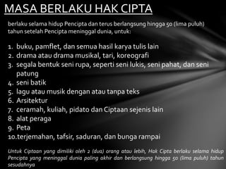 MASA BERLAKU HAK CIPTA
berlaku selama hidup Pencipta dan terus berlangsung hingga 50 (lima puluh)
tahun setelah Pencipta meninggal dunia, untuk:
1. buku, pamflet, dan semua hasil karya tulis lain
2. drama atau drama musikal, tari, koreografi
3. segala bentuk seni rupa, seperti seni lukis, seni pahat, dan seni
patung
4. seni batik
5. lagu atau musik dengan atau tanpa teks
6. Arsitektur
7. ceramah, kuliah, pidato dan Ciptaan sejenis lain
8. alat peraga
9. Peta
10.terjemahan, tafsir, saduran, dan bunga rampai
Untuk Ciptaan yang dimiliki oleh 2 (dua) orang atau lebih, Hak Cipta berlaku selama hidup
Pencipta yang meninggal dunia paling akhir dan berlangsung hingga 50 (lima puluh) tahun
sesudahnya
 