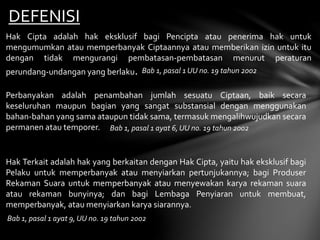 DEFENISI
Hak Cipta adalah hak eksklusif bagi Pencipta atau penerima hak untuk
mengumumkan atau memperbanyak Ciptaannya atau memberikan izin untuk itu
dengan tidak mengurangi pembatasan-pembatasan menurut peraturan
perundang-undangan yang berlaku. Bab 1, pasal 1 UU no. 19 tahun 2002
Perbanyakan adalah penambahan jumlah sesuatu Ciptaan, baik secara
keseluruhan maupun bagian yang sangat substansial dengan menggunakan
bahan-bahan yang sama ataupun tidak sama, termasuk mengalihwujudkan secara
permanen atau temporer. Bab 1, pasal 1 ayat 6, UU no. 19 tahun 2002
Hak Terkait adalah hak yang berkaitan dengan Hak Cipta, yaitu hak eksklusif bagi
Pelaku untuk memperbanyak atau menyiarkan pertunjukannya; bagi Produser
Rekaman Suara untuk memperbanyak atau menyewakan karya rekaman suara
atau rekaman bunyinya; dan bagi Lembaga Penyiaran untuk membuat,
memperbanyak, atau menyiarkan karya siarannya.
Bab 1, pasal 1 ayat 9, UU no. 19 tahun 2002
 