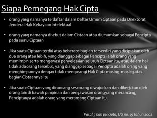 Siapa Pemegang Hak Cipta
• orang yang namanya terdaftar dalam Daftar Umum Ciptaan pada Direktorat
Jenderal Hak Kekayaan Intelektual
• orang yang namanya disebut dalam Ciptaan atau diumumkan sebagai Pencipta
pada suatu Ciptaan
• Jika suatu Ciptaan terdiri atas beberapa bagian tersendiri yang diciptakan oleh
dua orang atau lebih, yang dianggap sebagai Pencipta ialah orang yang
memimpin serta mengawasi penyelesaian seluruh Ciptaan itu, atau dalam hal
tidak ada orang tersebut, yang dianggap sebagai Pencipta adalah orang yang
menghimpunnya dengan tidak mengurangi Hak Cipta masing-masing atas
bagianCiptaannya itu
• Jika suatu Ciptaan yang dirancang seseorang diwujudkan dan dikerjakan oleh
orang lain di bawah pimpinan dan pengawasan orang yang merancang,
Penciptanya adalah orang yang merancang Ciptaan itu.
Pasal 5 bab pencipta, UU no. 19 tahun 2002
 