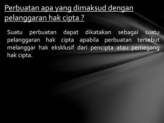 Perbuatan apa yang dimaksud dengan
pelanggaran hak cipta ?
Suatu perbuatan dapat dikatakan sebagai suatu
pelanggaran hak cipta apabila perbuatan tersebut
melanggar hak eksklusif dari pencipta atau pemegang
hak cipta.
 