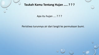 Taukah Kamu Tentang Hujan ….. ? ? ?
Apa itu hujan …. ? ? ?
Peristiwa turunnya air dari langit ke permukaan bumi.
 