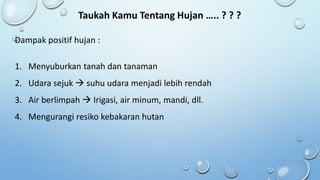 Taukah Kamu Tentang Hujan ….. ? ? ?
Dampak positif hujan :
1. Menyuburkan tanah dan tanaman
2. Udara sejuk  suhu udara menjadi lebih rendah
3. Air berlimpah  Irigasi, air minum, mandi, dll.
4. Mengurangi resiko kebakaran hutan
 