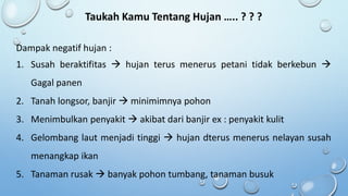 Taukah Kamu Tentang Hujan ….. ? ? ?
Dampak negatif hujan :
1. Susah beraktifitas  hujan terus menerus petani tidak berkebun 
Gagal panen
2. Tanah longsor, banjir  minimimnya pohon
3. Menimbulkan penyakit  akibat dari banjir ex : penyakit kulit
4. Gelombang laut menjadi tinggi  hujan dterus menerus nelayan susah
menangkap ikan
5. Tanaman rusak  banyak pohon tumbang, tanaman busuk
 