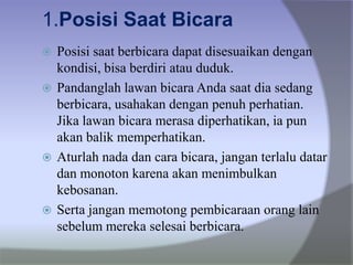 1.Posisi Saat Bicara
 Posisi saat berbicara dapat disesuaikan dengan
kondisi, bisa berdiri atau duduk.
 Pandanglah lawan bicara Anda saat dia sedang
berbicara, usahakan dengan penuh perhatian.
Jika lawan bicara merasa diperhatikan, ia pun
akan balik memperhatikan.
 Aturlah nada dan cara bicara, jangan terlalu datar
dan monoton karena akan menimbulkan
kebosanan.
 Serta jangan memotong pembicaraan orang lain
sebelum mereka selesai berbicara.
 