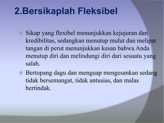2.Bersikaplah Fleksibel
 Sikap yang flexibel menunjukkan kejujuran dan
kredibilitas, sedangkan menutup mulut dan melipat
tangan di perut menunjukkan kesan bahwa Anda
menutup diri dan melindungi diri dari sesuatu yang
salah.
 Bertopang dagu dan menguap mengesankan sedang
tidak bersemangat, tidak antusias, dan malas
bertindak.
 