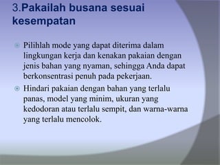 3.Pakailah busana sesuai
kesempatan
 Pilihlah mode yang dapat diterima dalam
lingkungan kerja dan kenakan pakaian dengan
jenis bahan yang nyaman, sehingga Anda dapat
berkonsentrasi penuh pada pekerjaan.
 Hindari pakaian dengan bahan yang terlalu
panas, model yang minim, ukuran yang
kedodoran atau terlalu sempit, dan warna-warna
yang terlalu mencolok.
 