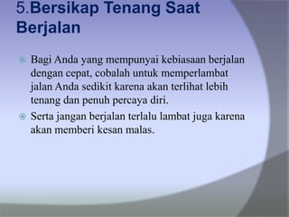 5.Bersikap Tenang Saat
Berjalan
 Bagi Anda yang mempunyai kebiasaan berjalan
dengan cepat, cobalah untuk memperlambat
jalan Anda sedikit karena akan terlihat lebih
tenang dan penuh percaya diri.
 Serta jangan berjalan terlalu lambat juga karena
akan memberi kesan malas.
 