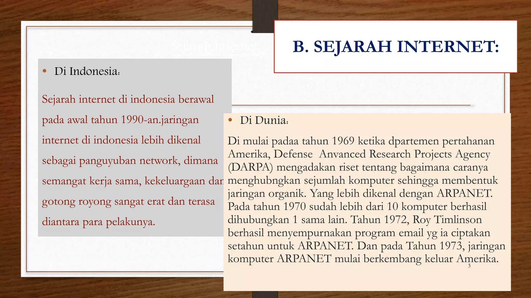 Sejarah Internet: 
• Di Indonesia: 
Sejarah internet di indonesia berawal 
pada awal tahun 1990-an.jaringan 
internet di indonesia lebih dikenal 
sebagai panguyuban network, dimana 
semangat kerja sama, kekeluargaan dan 
gotong royong sangat erat dan terasa 
diantara para pelakunya. 
B. SEJARAH INTERNET: 
• Di Dunia: 
Di mulai padaa tahun 1969 ketika dpartemen pertahanan 
Amerika, Defense Anvanced Research Projects Agency 
(DARPA) mengadakan riset tentang bagaimana caranya 
menghubngkan sejumlah komputer sehingga membentuk 
jaringan organik. Yang lebih dikenal dengan ARPANET. 
Pada tahun 1970 sudah lebih dari 10 komputer berhasil 
dihubungkan 1 sama lain. Tahun 1972, Roy Timlinson 
berhasil menyempurnakan program email yg ia ciptakan 
setahun untuk ARPANET. Dan pada Tahun 1973, jaringan 
komputer ARPANET mulai berkembang keluar Amerika. 
3 
 