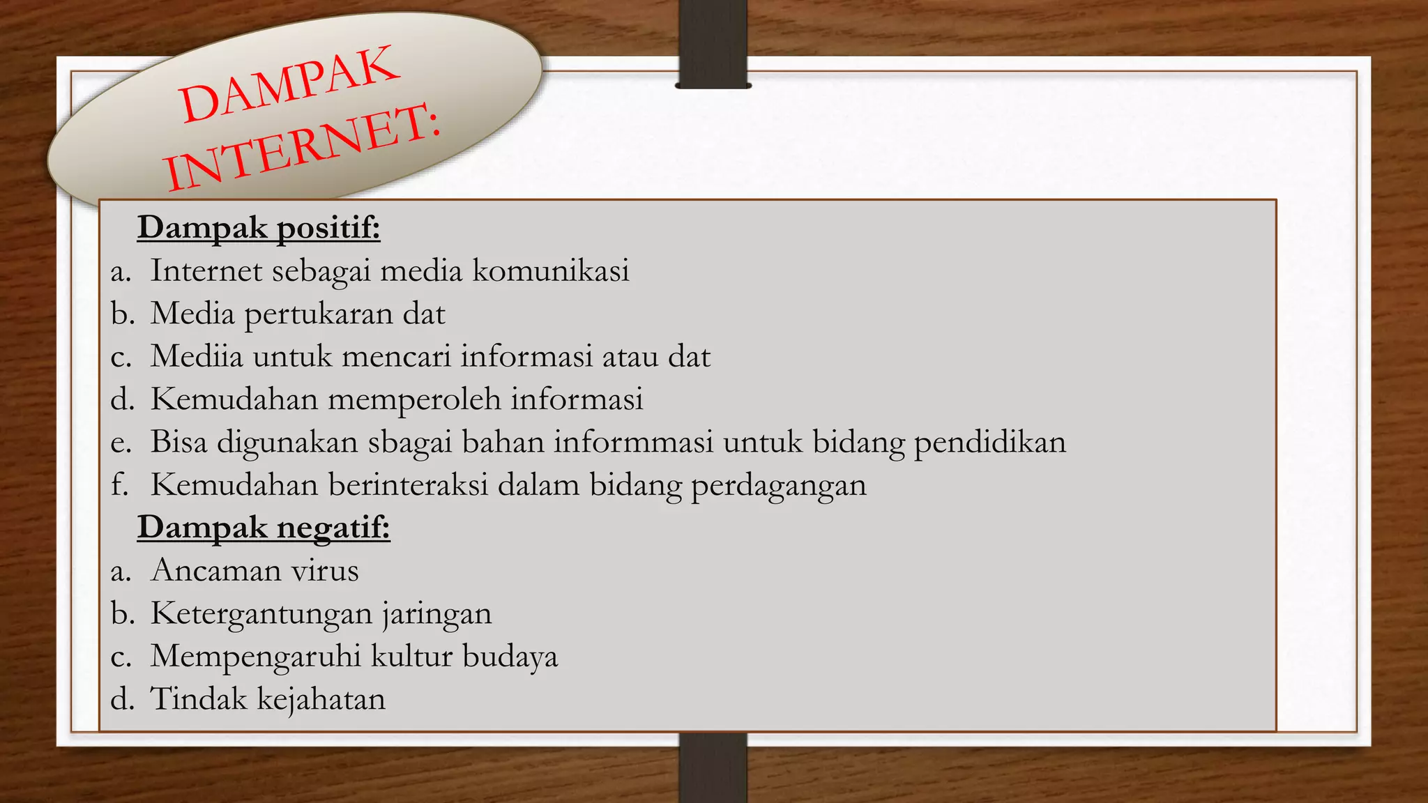5 
Dampak positif: 
a. Internet sebagai media komunikasi 
b. Media pertukaran dat 
c. Mediia untuk mencari informasi atau dat 
d. Kemudahan memperoleh informasi 
e. Bisa digunakan sbagai bahan informmasi untuk bidang pendidikan 
f. Kemudahan berinteraksi dalam bidang perdagangan 
Dampak negatif: 
a. Ancaman virus 
b. Ketergantungan jaringan 
c. Mempengaruhi kultur budaya 
d. Tindak kejahatan 
 