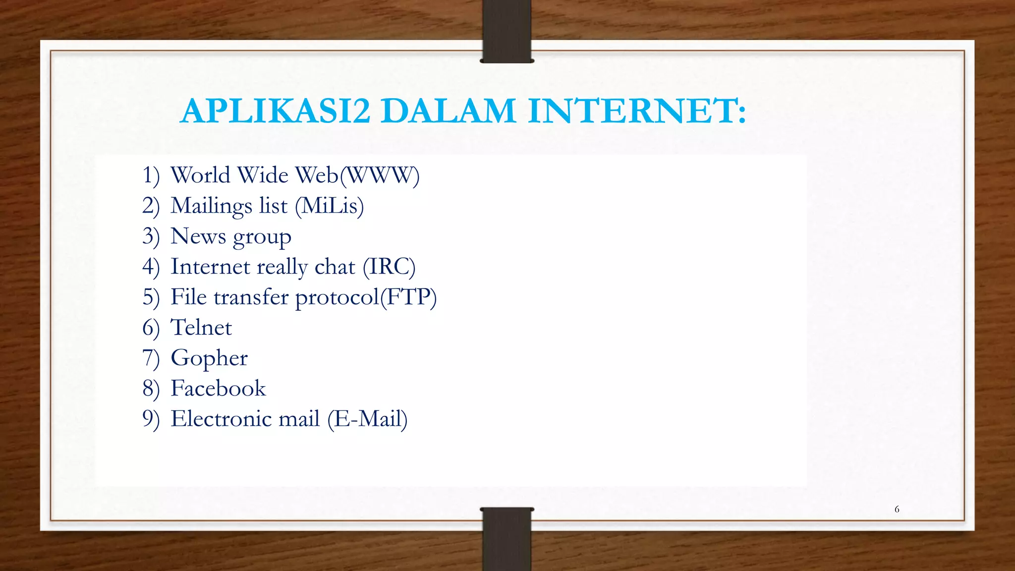 APLIKASI2 DALAM INTERNET: 
6 
1) World Wide Web(WWW) 
2) Mailings list (MiLis) 
3) News group 
4) Internet really chat (IRC) 
5) File transfer protocol(FTP) 
6) Telnet 
7) Gopher 
8) Facebook 
9) Electronic mail (E-Mail) 
 