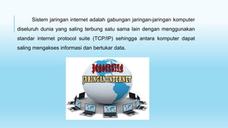 Sistem jaringan internet adalah gabungan jaringan-jaringan komputer
diseluruh dunia yang saling terbung satu sama lain dengan menggunakan
standar internet protocol suite (TCP/IP) sehingga antara komputer dapat
saling mengakses informasi dan bertukar data.
 