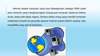 Internet adalah komputer yang bisa dikategorikan sebagai WAN (wide
area network) yang menghubungkan berjuta-juta komputer diseluruh belhan
dunia, tanpa ada batas negara, dimana setiap orang yang memiliki komputer
melakukan koneksi ke penyedia layanan internet seperti telkom speedy, atau
indosatNet yang ada di Indonesia.
 