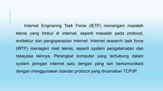 Internet Enginering Task Force (IETF) menangani masalah
teknis yang timbul di internet, seperti masalah pada protocol,
arsitektur dan pengoperasian internet. Internet research task force
(IRTF) menagani riset teknis, seperti system pengalamatan dan
rekayasa lainnya. Perangkat komputer yang terhubung dalam
system jaringan internet satu dengan yang lain berkomunikasi
dengan menggunakan standar protocol yang dinamakan TCP/IP.
 