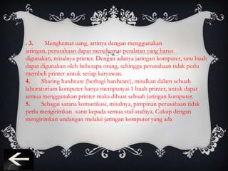 . 3.    Menghemat uang, artinya dengan menggunakan
jaringan, perusahaan dapat menghemat peralatan yang harus
digunakan, misalnya printer. Dengan adanya jaringan komputer, satu buah
dapat digunakan oleh beberapa orang, sehingga perusahaan tidak perlu
membeli printer untuk setiap karyawan.
4.     Sharing hardware (berbagi hardware), misalkan dalam sebuah
laboratorium komputer hanya mempunyai 1 buah printer, untuk dapat
semua menggunakan printer maka dibuat sebuah jaringan komputer.
5.     Sebagai sarana komunikasi, misalnya, pimpinan perusahaan tidak
perlu mengirimkan surat kepada semua staf-stafnya. Cukup dengan
mengirimkan undangan melalui jaringan komputer yang ada
 