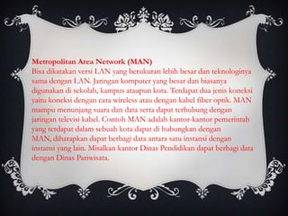 Metropolitan Area Network (MAN)
Bisa dikatakan versi LAN yang berukuran lebih besar dan teknologinya
sama dengan LAN. Jaringan komputer yang besar dan biasanya
digunakan di sekolah, kampus ataupun kota. Terdapat dua jenis koneksi
yaitu koneksi dengan cara wireless atau dengan kabel fiber optik. MAN
mampu menunjang suara dan data serta dapat terhubung dengan
jaringan televisi kabel. Contoh MAN adalah kantor-kantor pemerintah
yang terdapat dalam sebuah kota dapat di hubungkan dengan
MAN, diharapkan dapat berbagi data antara satu instansi dengan
instansi yang lain. Misalkan kantor Dinas Pendidikan dapat berbagi data
dengan Dinas Pariwisata.
 
