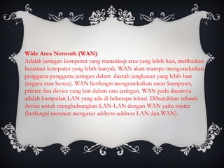 Wide Area Network (WAN)
Adalah jaringan komputer yang mencakup area yang lebih luas, melibatkan
kesatuan komputer yang lebih banyak. WAN akan mampu mengoneksikan
pengguna-pengguna jaringan dalam daerah jangkauan yang lebih luas
(negara atau benua). WAN berfungsi mengoneksikan antar komputer,
printer dan device yang lain dalam satu jaringan. WAN pada dasarnya
adalah kumpulan LAN yang ada di beberapa lokasi. Dibutuhkan sebuah
device untuk menghubungkan LAN-LAN dengan WAN yaitu router
(berfungsi merawat mengatur address-address LAN dan WAN).
 