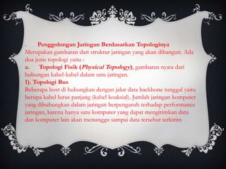 .     Penggolongan Jaringan Berdasarkan Topologinya
Merupakan gambaran dari struktur jaringan yang akan dibangun. Ada
dua jenis topologi yaitu :
a. Topologi Fisik (Physical Topology), gambaran nyata dari
hubungan kabel-kabel dalam satu jaringan.
1). Topologi Bus
Beberapa host di hubungkan dengan jalur data backbone tunggal yaitu
berupa kabel lurus panjang (kabel koaksial). Jumlah jaringan komputer
yang dihubungkan dalam jaringan berpengaruh terhadap performance
jaringan, karena hanya satu komputer yang dapat mengirimkan data
dan komputer lain akan menunggu sampai data tersebut terkirim
 