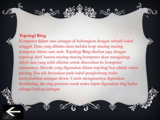 Topologi Ring
Komputer dalam satu jaringan di hubungkan dengan sebuah kabel
tunggal. Data yang dikirim akan melalui loop masing-masing
komputer dalam satu arah. Topologi Ring disebut juga dengan
topologi aktif karena masing-masing komputer akan mengulangi
sinyal data yang telah dikirim untuk diteruskan ke komputer
selanjutnya. Metode yang digunakan dalam topologi bus adalah token
passing. Jika ada kerusakan pada kabel penghubung maka
menyebabkan jaringan down. Untuk mengatasinya digunakan
doublering, jika ring pertama rusak maka dapat digunakan ring kedua
sebagai backup jaringan
 