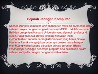 Sejarah Jaringan Komputer

Konsep jaringan komputer lahir pada tahun 1940-an di Amerika dari
sebuah proyek pengembangan komputer MODEL I di laboratorium
Bell dan group riset Harvard University yang dipimpin profesor H.
Aiken. Pada mulanya proyek tersebut hanyalah ingin
memanfaatkan sebuah perangkat komputer yang harus dipakai
bersama. Untuk mengerjakan beberapa proses tanpa banyak
membuang waktu kosong dibuatlah proses beruntun (Batch
Processing), sehingga beberapa program bisa dijalankan dalam
sebuah komputer dengan dengan kaidah antrian
 