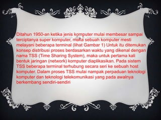 Ditahun 1950-an ketika jenis komputer mulai membesar sampai
terciptanya super komputer, maka sebuah komputer mesti
melayani beberapa terminal (lihat Gambar 1) Untuk itu ditemukan
konsep distribusi proses berdasarkan waktu yang dikenal dengan
nama TSS (Time Sharing System), maka untuk pertama kali
bentuk jaringan (network) komputer diaplikasikan. Pada sistem
TSS beberapa terminal terhubung secara seri ke sebuah host
komputer. Dalam proses TSS mulai nampak perpaduan teknologi
komputer dan teknologi telekomunikasi yang pada awalnya
berkembang sendiri-sendiri
 