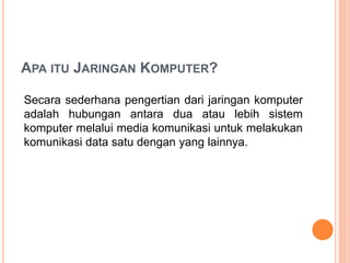 APA ITU JARINGAN KOMPUTER?
Secara sederhana pengertian dari jaringan komputer
adalah hubungan antara dua atau lebih sistem
komputer melalui media komunikasi untuk melakukan
komunikasi data satu dengan yang lainnya.
 