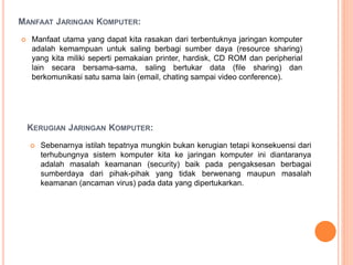 MANFAAT JARINGAN KOMPUTER:
 Manfaat utama yang dapat kita rasakan dari terbentuknya jaringan komputer
adalah kemampuan untuk saling berbagi sumber daya (resource sharing)
yang kita miliki seperti pemakaian printer, hardisk, CD ROM dan peripherial
lain secara bersama-sama, saling bertukar data (file sharing) dan
berkomunikasi satu sama lain (email, chating sampai video conference).
KERUGIAN JARINGAN KOMPUTER:
 Sebenarnya istilah tepatnya mungkin bukan kerugian tetapi konsekuensi dari
terhubungnya sistem komputer kita ke jaringan komputer ini diantaranya
adalah masalah keamanan (security) baik pada pengaksesan berbagai
sumberdaya dari pihak-pihak yang tidak berwenang maupun masalah
keamanan (ancaman virus) pada data yang dipertukarkan.
 