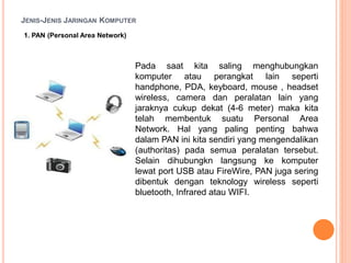 JENIS-JENIS JARINGAN KOMPUTER
1. PAN (Personal Area Network)
Pada saat kita saling menghubungkan
komputer atau perangkat lain seperti
handphone, PDA, keyboard, mouse , headset
wireless, camera dan peralatan lain yang
jaraknya cukup dekat (4-6 meter) maka kita
telah membentuk suatu Personal Area
Network. Hal yang paling penting bahwa
dalam PAN ini kita sendiri yang mengendalikan
(authoritas) pada semua peralatan tersebut.
Selain dihubungkn langsung ke komputer
lewat port USB atau FireWire, PAN juga sering
dibentuk dengan teknology wireless seperti
bluetooth, Infrared atau WIFI.
 