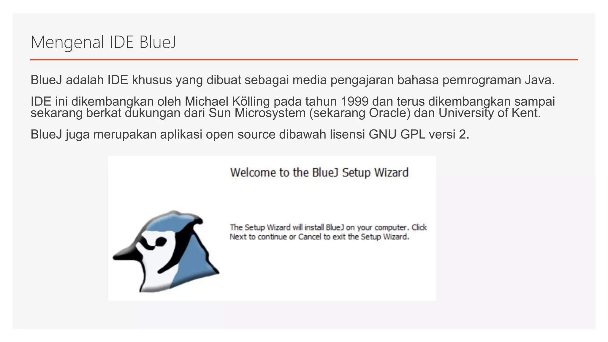 Mengenal IDE BlueJ
BlueJ adalah IDE khusus yang dibuat sebagai media pengajaran bahasa pemrograman Java.
IDE ini dikembangkan oleh Michael Kölling pada tahun 1999 dan terus dikembangkan sampai
sekarang berkat dukungan dari Sun Microsystem (sekarang Oracle) dan University of Kent.
BlueJ juga merupakan aplikasi open source dibawah lisensi GNU GPL versi 2.
 