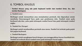 6. TOMBOL KHUSUS
• Tombol khusus yang ada pada keyboard terdiri dari tombol Enter, Esc, dan
tombol Backspace
a. Tombol enter
Berfungsi untuk memastikan atau menjalankan perintah, dan digunakan untuk
membuka linea/paragraf baru pada saat pembuatan teks. Tombol enter pada
keyboard ada dua, yaitu pada kelompok tombol huruf dan pada kelompok tombol
angka.
b. Tombol Esc (Escape)
Berfungsi untuk membatalkan perintah atau menu. Tombol ini terletak pada pojok
kiri papan keyboard.
c. Tombol Backspace
Berfungsi untuk menghapus huruf dengan cara menggerakkan kursor keseblah kiri.
Tombol ini terletak diatas tombol enter pada kelompok huruf angka
 
