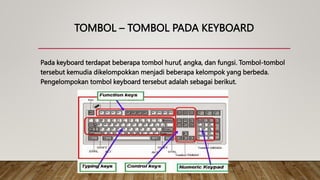 TOMBOL – TOMBOL PADA KEYBOARD
Pada keyboard terdapat beberapa tombol huruf, angka, dan fungsi. Tombol-tombol
tersebut kemudia dikelompokkan menjadi beberapa kelompok yang berbeda.
Pengelompokan tombol keyboard tersebut adalah sebagai berikut.
 