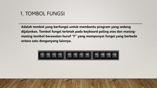 1. TOMBOL FUNGSI
Adalah tombol yang berfungsi untuk membantu program yang sedang
dijalankan. Tombol fungsi terletak pada keyboard paling atas dan masing-
masing tombol berawalan huruf “F” yang mempunyai fungsi yang berbeda
antara satu denganyang lainnya.
 