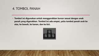 4. TOMBOL PANAH
• Tombol ini digunakan untuk menggerakkan kursor sesuai dengan anak
panah yang digerakkan. Tombol ini ada empat, yaitu tombol panah arah ke
atas, ke bawah, ke kanan, dan ke kiri.
 