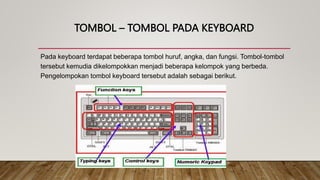 TOMBOL – TOMBOL PADA KEYBOARD
Pada keyboard terdapat beberapa tombol huruf, angka, dan fungsi. Tombol-tombol
tersebut kemudia dikelompokkan menjadi beberapa kelompok yang berbeda.
Pengelompokan tombol keyboard tersebut adalah sebagai berikut.
 