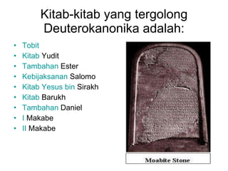 Kitab-kitab yang tergolong Deuterokanonika adalah: Tobit   Kitab   Yudit   Tambahan  Ester   Kebijaksanan   Salomo   Kitab   Yesus  bin  Sirakh   Kitab   Barukh   Tambahan  Daniel   I  Makabe   II  Makabe   