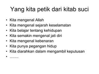 Yang kita petik dari kitab suci Kita mengenal Allah  Kita mengenal sejarah keselamatan Kita belajar tentang kehidupan  Kita semakin mengenal jati diri Kita mengenal kebenaran Kita punya pegangan hidup Kita diarahkan dalam mengambil keputusan …… . 