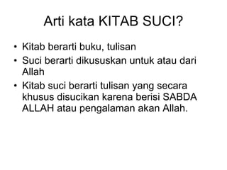 Arti kata KITAB SUCI? Kitab berarti buku, tulisan  Suci berarti dikususkan untuk atau dari Allah  Kitab suci berarti tulisan yang secara khusus disucikan karena berisi SABDA ALLAH atau pengalaman akan Allah.  