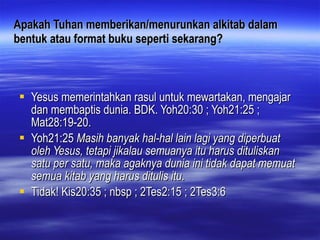 Apakah Tuhan memberikan/menurunkan alkitab dalam bentuk atau format buku seperti sekarang? Yesus memerintahkan rasul untuk mewartakan, mengajar dan membaptis dunia. BDK. Yoh20:30 ; Yoh21:25 ; Mat28:19-20. Yoh21:25  Masih banyak hal-hal lain lagi yang diperbuat oleh Yesus, tetapi jikalau semuanya itu harus dituliskan satu per satu, maka agaknya dunia ini tidak dapat memuat semua kitab yang harus ditulis itu .  Tidak! Kis20:35 ; nbsp ; 2Tes2:15 ; 2Tes3:6   
