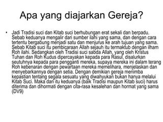 Apa yang diajarkan Gereja? Jadi Tradisi suci dan Kitab suci berhubungan erat sekali dan berpadu. Sebab keduanya mengalir dari sumber ilahi yang sama, dan dengan cara tertentu bergabung menjadi satu dan menjurus ke arah tujuan yang sama. Sebab Kitab suci itu pembicaraan Allah sejauh itu termaktub dengan ilham Roh ilahi. Sedangkan oleh Tradisi suci sabda Allah, yang oleh Kristus Tuhan dan Roh Kudus dipercayakan kepada para Rasul, disalurkan seutuhnya kepada para pengganti mereka, supaya mereka ini dalam terang Roh kebenaran dengan pewartaan mereka memelihara, menjelaskan dan menyebarkannya dengan setia. Dengan demikian gereja menimba kepastian tentang segala sesuatu yang diwahyukan bukan hanya melalui Kitab Suci. Maka dari itu keduanya (baik Tradisi maupun Kitab suci) harus diterima dan dihormati dengan cita-rasa kesalehan dan hormat yang sama (DV9)  