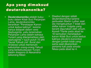 Apa yang dimaksud deuterokanonika? Deuterokanonika  adalah buku-buku dalam Kitab Suci Perjanjian Lama, deuterokanonika berartikan "Penetapan Kanon untuk kedua kalinya", karena hanya didapati dalam versi Septuaginta, yaitu terjemahan Perjanjian Lama dalam bahasa Yunani yang diterjemahkan oleh  septuaginta = tujuh puluh 70  ahli Taurat Yahudi  (ref. Surat dari Aristeas)  untuk memenuhi kebutuhan orang-orang Yahudi yang berkebudayaan Yunani dalam diaspora di Alexandria sekarang Mesir.  Disebut dengan istilah deuterokanonika karena perbuatan Martin Luther saat dia mengeluarkan 7 kitab dari daftar kanon Vulgata yang berarti digunakan oleh umum. Konsili Trente pada abad ke 16 kemudian menetapkan kanon Kitab Suci untuk kedua kalinya  (deutero-kanonika)  dengan jumlah kitab yang sama saat dikanonkan pertama kali pada sinoda Nikea pada abad ke 4.  