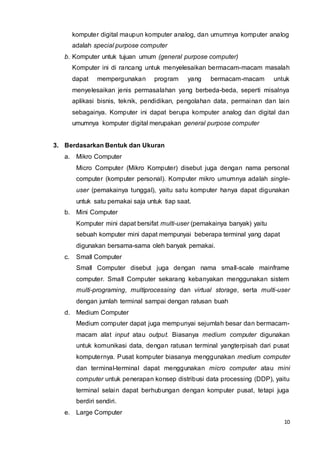10
komputer digital maupun komputer analog, dan umumnya komputer analog
adalah special purpose computer
b. Komputer untuk tujuan umum (general purpose computer)
Komputer ini di rancang untuk menyelesaikan bermacam-macam masalah
dapat mempergunakan program yang bermacam-macam untuk
menyelesaikan jenis permasalahan yang berbeda-beda, seperti misalnya
aplikasi bisnis, teknik, pendidikan, pengolahan data, permainan dan lain
sebagainya. Komputer ini dapat berupa komputer analog dan digital dan
umumnya komputer digital merupakan general purpose computer
3. Berdasarkan Bentuk dan Ukuran
a. Mikro Computer
Micro Computer (Mikro Komputer) disebut juga dengan nama personal
computer (komputer personal). Komputer mikro umumnya adalah single-
user (pemakainya tunggal), yaitu satu komputer hanya dapat digunakan
untuk satu pemakai saja untuk tiap saat.
b. Mini Computer
Komputer mini dapat bersifat multi-user (pemakainya banyak) yaitu
sebuah komputer mini dapat mempunyai beberapa terminal yang dapat
digunakan bersama-sama oleh banyak pemakai.
c. Small Computer
Small Computer disebut juga dengan nama small-scale mainframe
computer. Small Computer sekarang kebanyakan menggunakan sistem
multi-programing, multiprocessing dan virtual storage, serta multi-user
dengan jumlah terminal sampai dengan ratusan buah
d. Medium Computer
Medium computer dapat juga mempunyai sejumlah besar dan bermacam-
macam alat input atau output. Biasanya medium computer digunakan
untuk komunikasi data, dengan ratusan terminal yangterpisah dari pusat
komputernya. Pusat komputer biasanya menggunakan medium computer
dan terminal-terminal dapat menggunakan micro computer atau mini
computer untuk penerapan konsep distribusi data processing (DDP), yaitu
terminal selain dapat berhubungan dengan komputer pusat, tetapi juga
berdiri sendiri.
e. Large Computer
 