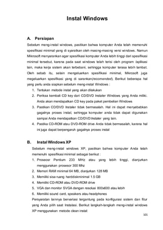 101
Instal Windows
A. Persiapan
Sebelum meng-instal windows, pastikan bahwa komputer Anda telah memenuhi
spesifikasi minimal yang di syaratkan oleh masing-masing versi windows. Namun
Mikrosoft menyarankan agar spesifikasi komputer Anda lebih tinggi dari spesifikasi
minimal tersebut, karena pada saat windows telah terisi oleh program /aplikasi
lain, maka kerja sistem akan terbebani, sehingga komputer terasa lebih lambat.
Oleh sebab itu, selain mengeluarkan spesifikasi minimal, Mikrosoft juga
megeluarkan spesifikasi yang di sarankan(recomended). Berikut beberapa hal
yang perlu anda siapkan sebelum meng-instal Windows :
1. Tentukan metode instal yang akan dilakukan
2. Periksa kembali CD key dari CD/DVD Instaler Windows yang Anda miliki.
Anda akan mendapatkan CD key pada paket pembelian Windows
3. Pastikan CD/DVD Instaler tidak bermasalah. Hal ini dapat menyebabkan
gagalnya proses instal, sehingga komputer anda tidak dapat digunakan
sampai Anda mendapatkan CD/DVD Instaler yang lain.
4. Pastika CD-ROM atau DVD-ROM drive Anda tidak bermasalah, karena hal
ini juga dapat berpengaruh gagalnya proses instal
B. Instal Windows XP
Sebelum meng-instal windows XP, pastikan bahwa komputer Anda telah
memenuhi spesifikasi minimal sebagai berikut :
1. Proseosr Pentium 233 MHz atau yang lebih tinggi, dianjurkan
menggunakan prosesor 300 Mhz
2. Memori RAM minimal 64 MB, dianjurkan 128 MB
3. Memiliki sisa ruang harddiskminimal 1.5 GB
4. Memiliki CD-ROM atau DVD-ROM drive
5. VGA dan monitor SVGA dengan resolusi 800x600 atau lebih
6. Memiliki sound card, speakers atau headphones
Persyaratan lainnya bervariasi tergantung pada konfigurasi sistem dan fitur
yang Anda pilih saat Instalasi. Berikut langkah-langkah meng-instal windows
XP menggunakan metode clean instal:
 