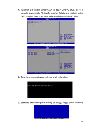 102
1. Masukkan CD Instaler Windows XP ke dalam CD/DVD drive, lalu boot
komputer Anda melalui CD instaler tersebut. Sebelumnya pastikan setting
BIOS komputer Anda di set untuk melakukan boot dari CD/DVD drive
2. Tekan tombol apa saja pada keyboard untuk melanjutkan
3. Berikutnya akan tampil proses loading file. Tunggu hingga proses ini selesai
 