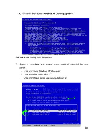 103
4. Pada layar akan muncul Windows XP Licesing Agrement
Tekan F8 untuk melanjutkan penginstalan
5. Setelah itu pada layar akan muncul gambar seperti di bawah ini. Ada tiga
pilihan :
- Untuk menginstal Windows XP tekan enter
- Untuk membuat partisi tekan “C”
- Untuk menghapus partisi yag sudah ada tekan “D”
 